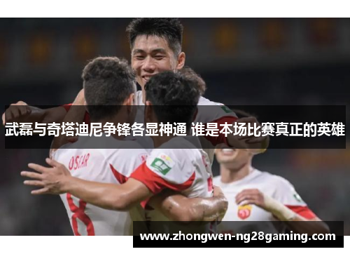 武磊与奇塔迪尼争锋各显神通 谁是本场比赛真正的英雄