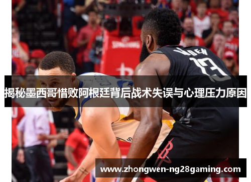 揭秘墨西哥惜败阿根廷背后战术失误与心理压力原因