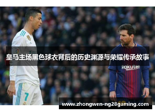 皇马主场黑色球衣背后的历史渊源与荣耀传承故事