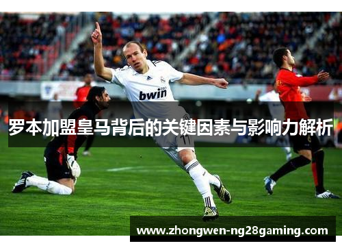 罗本加盟皇马背后的关键因素与影响力解析