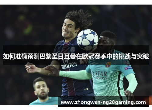 如何准确预测巴黎圣日耳曼在欧冠赛季中的挑战与突破