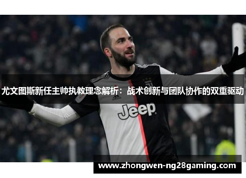 尤文图斯新任主帅执教理念解析：战术创新与团队协作的双重驱动