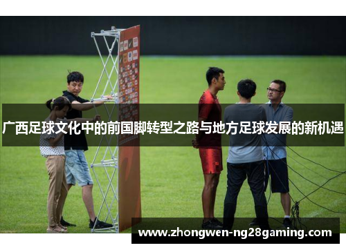 广西足球文化中的前国脚转型之路与地方足球发展的新机遇