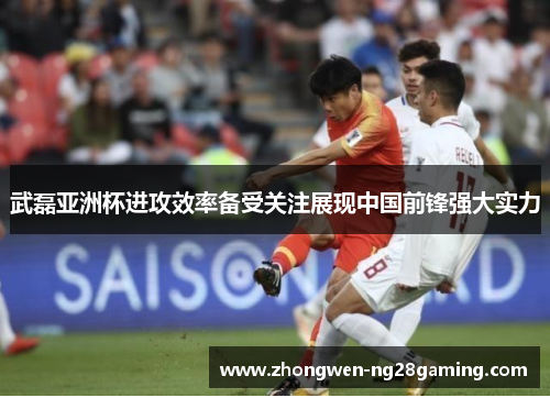 武磊亚洲杯进攻效率备受关注展现中国前锋强大实力