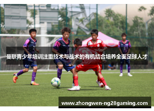 曼联青少年培训注重技术与战术的有机结合培养全面足球人才