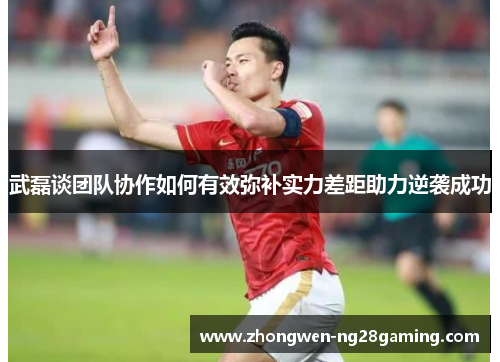 武磊谈团队协作如何有效弥补实力差距助力逆袭成功 武磊谈团队协作如何有效弥补实力差距助力逆袭成功