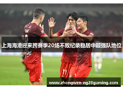 上海海港迎来跨赛季20场不败纪录稳居中超强队地位