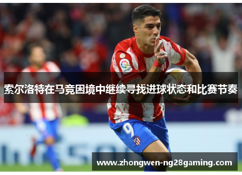 索尔洛特在马竞困境中继续寻找进球状态和比赛节奏 索尔洛特在马竞困境中继续寻找进球状态和比赛节奏