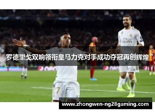 罗德里戈双响领衔皇马力克对手成功夺冠再创辉煌 罗德里戈双响领衔皇马力克对手成功夺冠再创辉煌