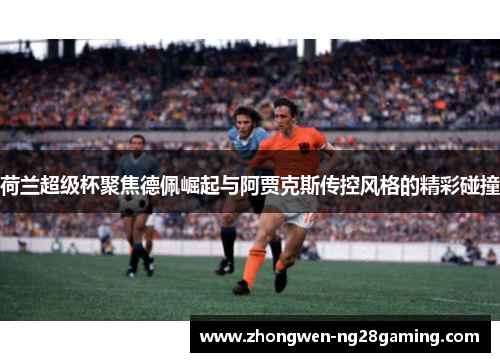 荷兰超级杯聚焦德佩崛起与阿贾克斯传控风格的精彩碰撞
