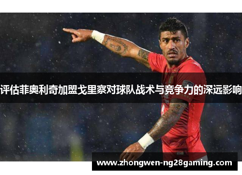 评估菲奥利奇加盟戈里察对球队战术与竞争力的深远影响