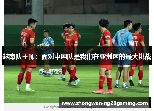 越南队主帅：面对中国队是我们在亚洲区的最大挑战
