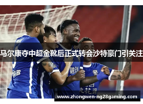 马尔康夺中超金靴后正式转会沙特豪门引关注