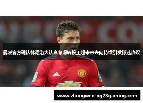 曼联官方确认林德洛夫认真考虑转投土超未来去向持续引发球迷热议