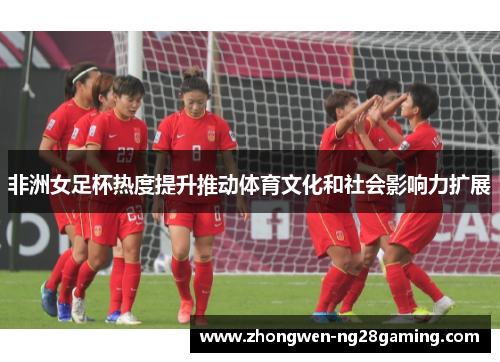 非洲女足杯热度提升推动体育文化和社会影响力扩展
