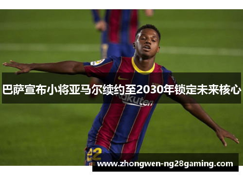巴萨宣布小将亚马尔续约至2030年锁定未来核心